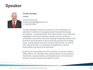 |
Speaker
Preparing for Cryptocurrencies and Digital Assets 28
Financial Services
timothy.spangler@dechert.com
+1 949 442 6044
Partner
Timothy Spangler
Timothy Spangler focuses his practice on the intersection of
alternative investment management and financial technology
innovations. He assists clients with the formation, structuring and
negotiation of private investment vehicles across numerous
jurisdictions around the world. Mr. Spangler regularly advises fund
sponsors and promoters on the structuring and launch of hedge
funds, private equity funds and venture capital funds, as well as
with respect to their co-investment arrangements, internal
partnerships and personal investments.
Dividing his time between the firm's Orange County and Silicon
Valley offices, Mr. Spangler also advises clients on the impact of
blockchain, cryptocurrencies and digital assets on the financial
services industry and the innovation economy.
March 2, 2018
 