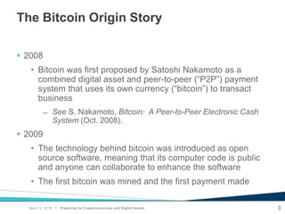 |
The Bitcoin Origin Story
 2008
• Bitcoin was first proposed by Satoshi Nakamoto as a
combined digital asset and peer-to-peer (“P2P”) payment
system that uses its own currency (“bitcoin”) to transact
business
̶ See S. Nakamoto, Bitcoin: A Peer-to-Peer Electronic Cash
System (Oct. 2008).
 2009
• The technology behind bitcoin was introduced as open
source software, meaning that its computer code is public
and anyone can collaborate to enhance the software
• The first bitcoin was mined and the first payment made
Preparing for Cryptocurrencies and Digital Assets 3March 2, 2018
 