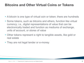 |
Bitcoins and Other Virtual Coins or Tokens
 A bitcoin is one type of virtual coin or token; there are hundreds
 Some tokens, such as bitcoins and ethers, function like virtual
currency; i.e., digital representations of value that can be
electronically traded and function as mediums of exchange,
units of account, or stores of value
 Other tokens represent a right to tangible assets, like gold or
real estate
 They are not legal tender or e-money
Preparing for Cryptocurrencies and Digital Assets 4March 2, 2018
 