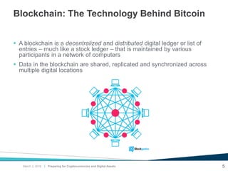 |
Blockchain: The Technology Behind Bitcoin
 A blockchain is a decentralized and distributed digital ledger or list of
entries – much like a stock ledger – that is maintained by various
participants in a network of computers
 Data in the blockchain are shared, replicated and synchronized across
multiple digital locations
Preparing for Cryptocurrencies and Digital Assets 5March 2, 2018
 