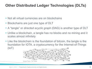 |
Other Distributed Ledger Technologies (DLTs)
 Not all virtual currencies are on blockchains
 Blockchains are just one type of DLT
 A “tangle” or directed acyclic graph (DAG) is another type of DLT
 Unlike a blockchain, a tangle has no blocks and no mining and it
scales almost infinitely
 Like the blockchain is the foundation of bitcoin, the tangle is the
foundation for IOTA, a cryptocurrency for the Internet-of-Things
(IoT)
Preparing for Cryptocurrencies and Digital Assets 9
Serguei Popov, The Tangle
March 2, 2018
 