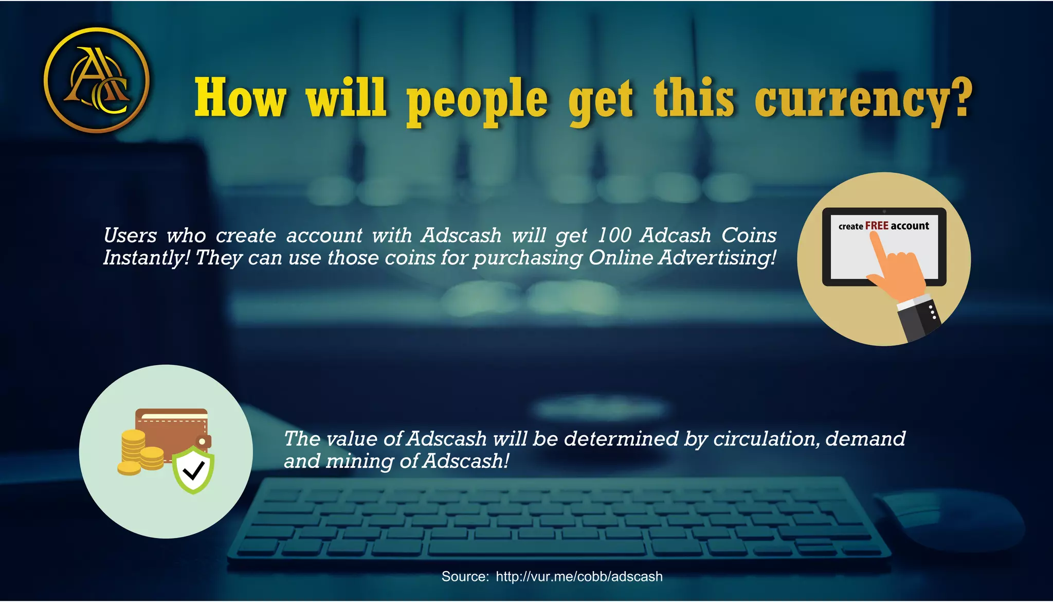 C How will people get this currency?
createFREEaccount
Users who create account with Adscash will get 100 Adcash Coins
Instantly! They can use those coins for purchasing Online Advertising!
The value of Adscash will be determined by circulation,demand
and mining of Adscash!
Source: http://vur.me/cobb/adscash
 