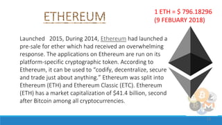 Launched 2015, During 2014, Ethereum had launched a
pre-sale for ether which had received an overwhelming
response. The applications on Ethereum are run on its
platform-specific cryptographic token. According to
Ethereum, it can be used to “codify, decentralize, secure
and trade just about anything.” Ethereum was split into
Ethereum (ETH) and Ethereum Classic (ETC). Ethereum
(ETH) has a market capitalization of $41.4 billion, second
after Bitcoin among all cryptocurrencies.
11
1 ETH = $ 796.18296
(9 FEBUARY 2018)
 