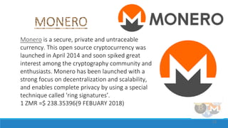 Monero is a secure, private and untraceable
currency. This open source cryptocurrency was
launched in April 2014 and soon spiked great
interest among the cryptography community and
enthusiasts. Monero has been launched with a
strong focus on decentralization and scalability,
and enables complete privacy by using a special
technique called ‘ring signatures’.
1 ZMR =$ 238.35396(9 FEBUARY 2018)
15
 