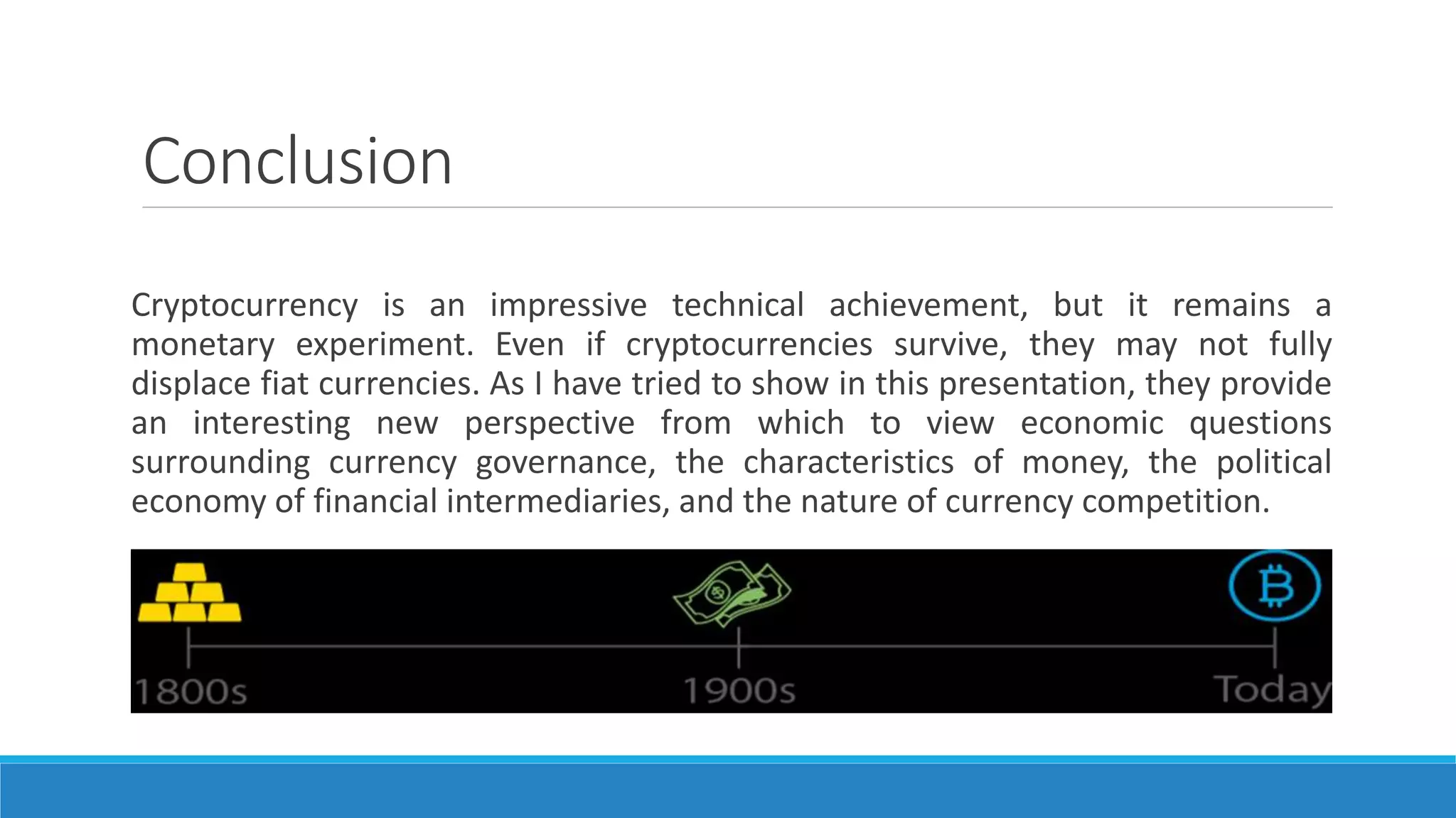 Conclusion
Cryptocurrency is an impressive technical achievement, but it remains a
monetary experiment. Even if cryptocurrencies survive, they may not fully
displace fiat currencies. As I have tried to show in this presentation, they provide
an interesting new perspective from which to view economic questions
surrounding currency governance, the characteristics of money, the political
economy of financial intermediaries, and the nature of currency competition.
 