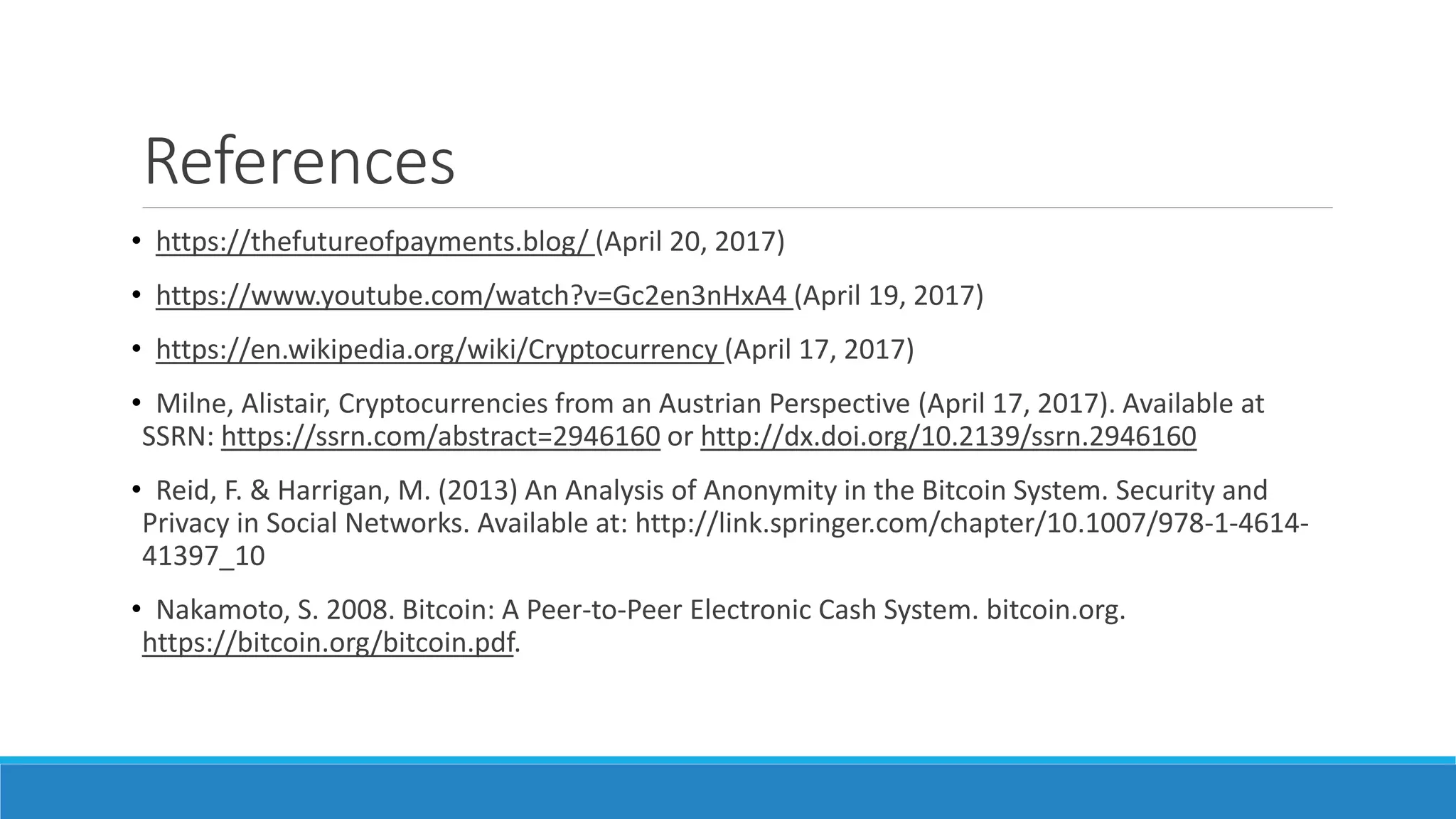 References
• https://thefutureofpayments.blog/ (April 20, 2017)
• https://www.youtube.com/watch?v=Gc2en3nHxA4 (April 19, 2017)
• https://en.wikipedia.org/wiki/Cryptocurrency (April 17, 2017)
• Milne, Alistair, Cryptocurrencies from an Austrian Perspective (April 17, 2017). Available at
SSRN: https://ssrn.com/abstract=2946160 or http://dx.doi.org/10.2139/ssrn.2946160
• Reid, F. & Harrigan, M. (2013) An Analysis of Anonymity in the Bitcoin System. Security and
Privacy in Social Networks. Available at: http://link.springer.com/chapter/10.1007/978-1-4614-
41397_10
• Nakamoto, S. 2008. Bitcoin: A Peer-to-Peer Electronic Cash System. bitcoin.org.
https://bitcoin.org/bitcoin.pdf.
 