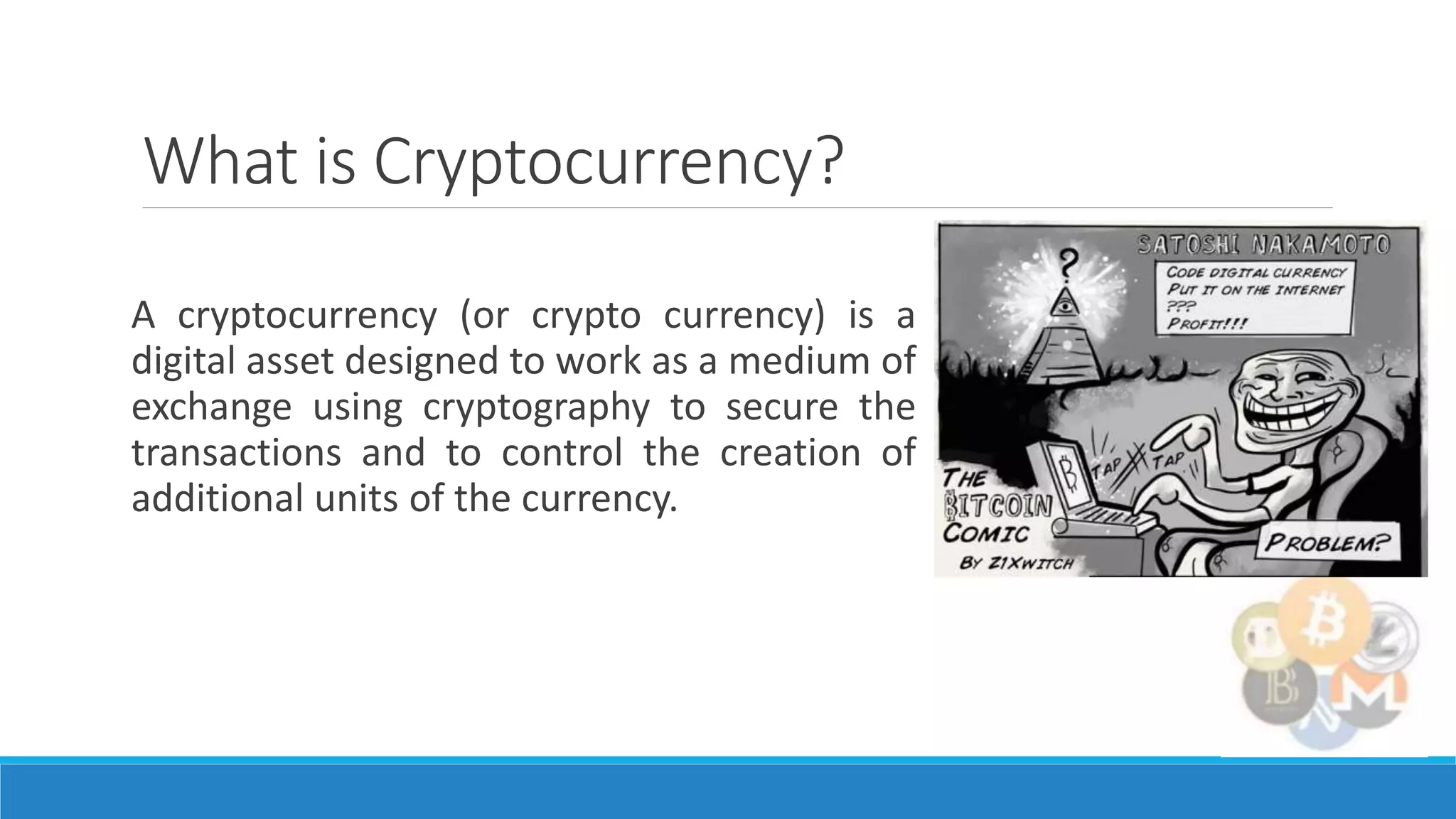 What is Cryptocurrency?
A cryptocurrency (or crypto currency) is a
digital asset designed to work as a medium of
exchange using cryptography to secure the
transactions and to control the creation of
additional units of the currency.
 