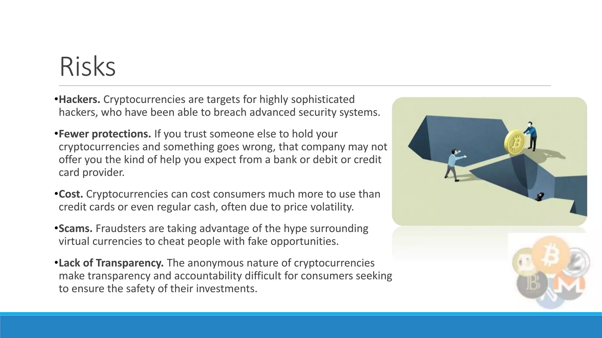 Risks
•Hackers. Cryptocurrencies are targets for highly sophisticated
hackers, who have been able to breach advanced security systems.
•Fewer protections. If you trust someone else to hold your
cryptocurrencies and something goes wrong, that company may not
offer you the kind of help you expect from a bank or debit or credit
card provider.
•Cost. Cryptocurrencies can cost consumers much more to use than
credit cards or even regular cash, often due to price volatility.
•Scams. Fraudsters are taking advantage of the hype surrounding
virtual currencies to cheat people with fake opportunities.
•Lack of Transparency. The anonymous nature of cryptocurrencies
make transparency and accountability difficult for consumers seeking
to ensure the safety of their investments.
 
