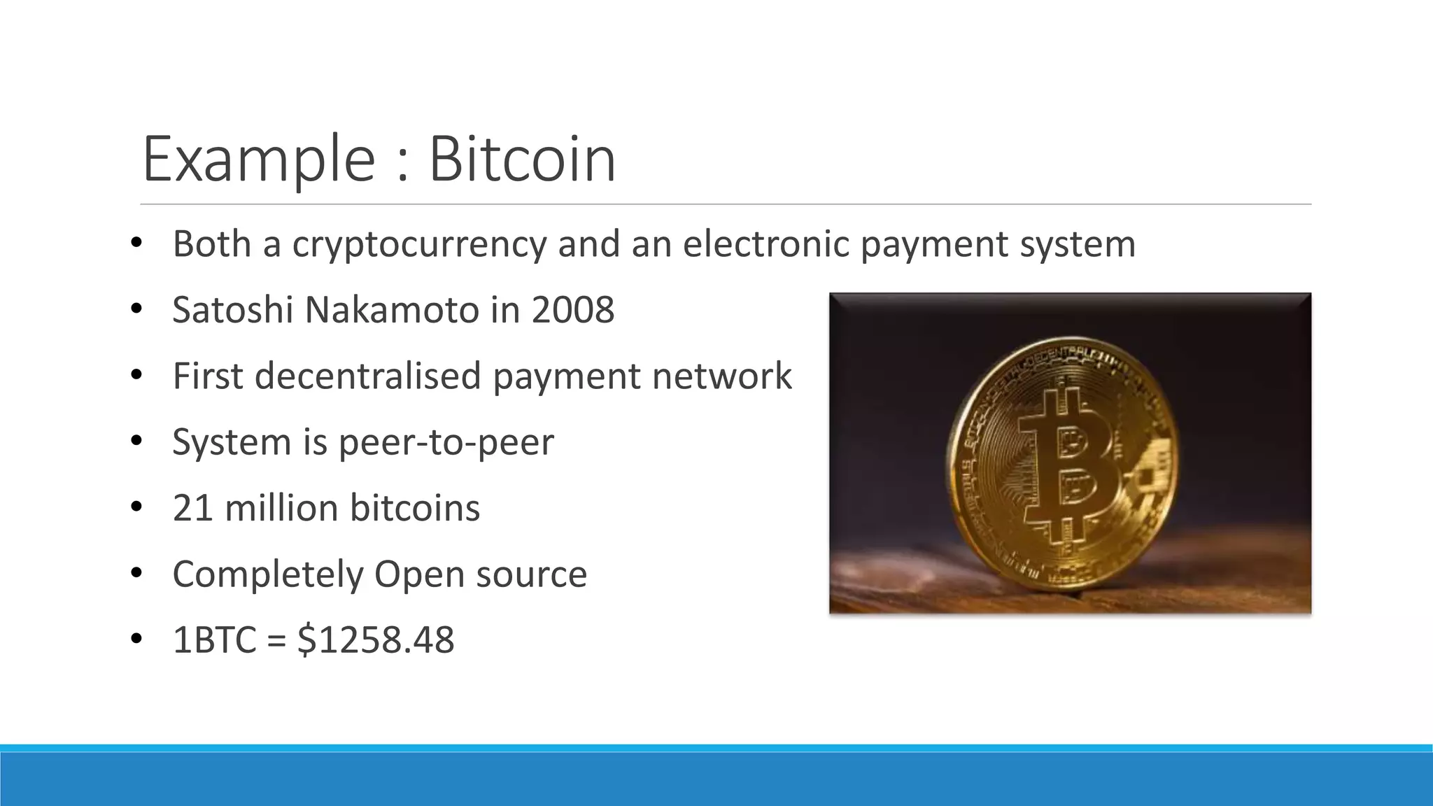 Example : Bitcoin
• Both a cryptocurrency and an electronic payment system
• Satoshi Nakamoto in 2008
• First decentralised payment network
• System is peer-to-peer
• 21 million bitcoins
• Completely Open source
• 1BTC = $1258.48
 