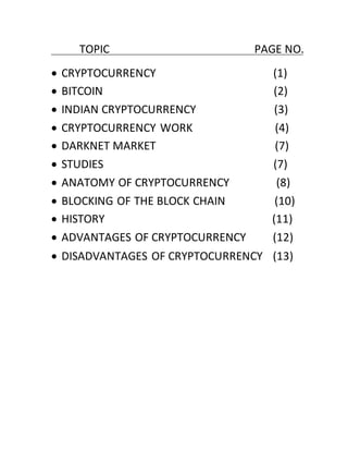 TOPIC PAGE NO.
 CRYPTOCURRENCY (1)
 BITCOIN (2)
 INDIAN CRYPTOCURRENCY (3)
 CRYPTOCURRENCY WORK (4)
 DARKNET MARKET (7)
 STUDIES (7)
 ANATOMY OF CRYPTOCURRENCY (8)
 BLOCKING OF THE BLOCK CHAIN (10)
 HISTORY (11)
 ADVANTAGES OF CRYPTOCURRENCY (12)
 DISADVANTAGES OF CRYPTOCURRENCY (13)
 