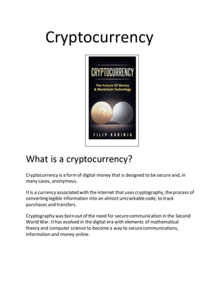 Cryptocurrency
What is a cryptocurrency?
Cryptocurrency is a formof digital money that is designed to be secure and, in
ma...