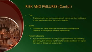 RISK AND FAILURES (Contd.)
• Cost
• Cryptocurrencies can cost consumers much more to use than credit cards
or even regular cash, often due to price volatility.
• Scams
• Fraudsters are taking advantage of the hype surrounding virtual
currencies to cheat people with fake opportunities.
• Fewer Protections
• If you trust someone else to hold your cryptocurrencies and something
goes wrong, that company might not offer you the assistance you expect
from bank or debit/credit card provider.
 