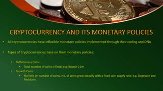 CRYPTOCURRENCY AND ITS MONETARY POLICIES
• All cryptocurrencies have inflexible monetary policies implemented through their coding and DNA
• Types of Cryptocurrencies base on their monetary policies:
• Deflationary Coins
• Total number of coins is fixed. e.g. Bitcoin 21m
• Growth Coins
• No limit on number of coins. No. of coins grow steadily with a fixed coin supply rate. e.g. Dogecoin and
Reddcoin.
 