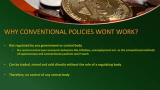WHY CONVENTIONAL POLICIES WONT WORK?
• Not regulated by any government or central body
• No central control over economic behaviors like inflation, unemployment etc. as the conventional methods
of expansionary and contractionary policies won’t work
• Can be traded, mined and sold directly without the role of a regulating body
• Therefore, no control of any central body
 