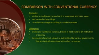 Similarity:
• similar to traditional currencies. It is recognised and has a value
• can be used to buy things
• its value can change according to market variables
Difference:
• Unlike any traditional currency, bitcoin is not bound to an institution
• or country
• International and not subject to authorities like bank or governments
• that are typically associated with other currencies
COMPARISON WITH CONVENTIONAL CURRENCY
 