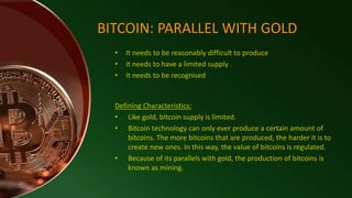 • It needs to be reasonably difficult to produce
• it needs to have a limited supply .
• it needs to be recognised
BITCOIN: PARALLEL WITH GOLD
Defining Characteristics:
• Like gold, bitcoin supply is limited.
• Bitcoin technology can only ever produce a certain amount of
bitcoins. The more bitcoins that are produced, the harder it is to
create new ones. In this way, the value of bitcoins is regulated.
• Because of its parallels with gold, the production of bitcoins is
known as mining.
 