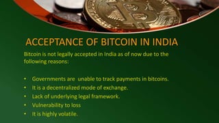 ACCEPTANCE OF BITCOIN IN INDIA
Bitcoin is not legally accepted in India as of now due to the
following reasons:
• Governments are unable to track payments in bitcoins.
• It is a decentralized mode of exchange.
• Lack of underlying legal framework.
• Vulnerability to loss
• It is highly volatile.
 