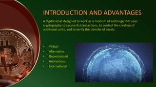 INTRODUCTION AND ADVANTAGES
• Virtual
• Alternative
• Decentralized
• Anonymous
• International
A digital asset designed to work as a medium of exchange that uses
cryptography to secure its transactions, to control the creation of
additional units, and to verify the transfer of assets
 