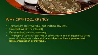 WHY CRYPTOCURRENCY
• Transactions are irreversible, fast and have low fees.
• Universal (within the internet).
• Decentralised, no trust necessary.
• The supply of coins is regulated by software and the arrangements of the
users of the system and cannot be manipulated by any government,
bank, organization or individual.
 