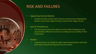 RISK AND FAILURES
• Supporting Criminal Activity
• Cryptocurrencies can be used to anonymously purchase illegal goods,
launder money from illegal activities and purchase illegal services.
• Lack of Transparency
• The anonymous nature of cryptocurrencies make transparency and
accountability difficult for consumers seeking to ensure safety of their
investments.
• Hackers
• Cryptocurrencies are target for highly sophisticated hackers who have
been able to breach the advanced security system.
 
