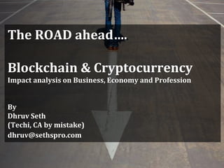The ROAD ahead….
Blockchain & Cryptocurrency
Impact analysis on Business, Economy and Profession
By
Dhruv Seth
(Techi, CA by mistake)
dhruv@sethspro.com
 