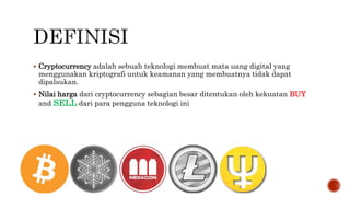  Cryptocurrency adalah sebuah teknologi membuat mata uang digital yang
menggunakan kriptografi untuk keamanan yang membuatnya tidak dapat
dipalsukan.
 Nilai harga dari cryptocurrency sebagian besar ditentukan oleh kekuatan BUY
and SELL dari para pengguna teknologi ini
 