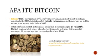  Bitcoin (BTC) merupakan cryptocurrency pertama dan disebut-sebut sebagai
yang terbaik. BTC diciptakan oleh Satoshi Nakamoto dan diluncurkan ke publik
secara open source pada tahun 2009.
 Total sirkulasi jumlah Bitcoin saat ini sudah mencapai angka 14 juta BTC.
Hadiah bagi para bit miner akan berhenti apabila sirkulasi Bitcoin sudah
mencapai 21 juta yang akan tercapai pada tahun 2140
Lebih lengkap kunjugi:
https://id.techinasia.com/kumpulan-jenis-
cryptocurrency
 