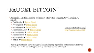  Memperoleh Bitcoin secara gratis dari situs-situs penyedia Cryptocurrency,
seperti
 Freebitcoin  Daftar Disini
 Freedogecoin  Daftar Disini
 MoonBitcoin  Daftar Disini
 Moonbitcoin Cash  Daftar Disini
 Moondogecoin  Daftar Disini
 Moondashcoin  Daftar Disini
 Moonlitecoin  Daftar Disini
 BitFun  Daftar Disini
Semua pendaftaran harus menggunakan email yang digunakan pada saat mendaftar di
Coinpot.co. Serta semua Cryptovurency akan tersimpan di Coinpot
Cara mendaftar kunjungi:
http://jagungodak.web.id/
 