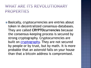  Basically, cryptocurrencies are entries about
token in decentralized consensus-databases.
They are called CRYPTOcurrencies because
the consensus-keeping process is secured by
strong cryptography. Cryptocurrencies are
built on cryptography. They are not secured
by people or by trust, but by math. It is more
probable that an asteroid falls on your house
than that a bitcoin address is compromised.
 