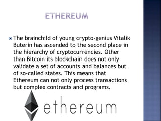  The brainchild of young crypto-genius Vitalik
Buterin has ascended to the second place in
the hierarchy of cryptocurrencies. Other
than Bitcoin its blockchain does not only
validate a set of accounts and balances but
of so-called states. This means that
Ethereum can not only process transactions
but complex contracts and programs.
 