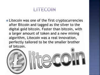  Litecoin was one of the first cryptocurrencies
after Bitcoin and tagged as the silver to the
digital gold bitcoin. Faster than bitcoin, with
a larger amount of token and a new mining
algorithm, Litecoin was a real innovation,
perfectly tailored to be the smaller brother
of bitcoin.
 