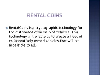  RentalCoins is a cryptographic technology for
the distributed ownership of vehicles. This
technology will enable us to create a fleet of
collaboratively owned vehicles that will be
accessible to all.
 
