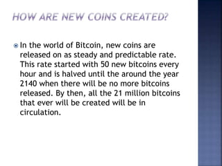  In the world of Bitcoin, new coins are
released on as steady and predictable rate.
This rate started with 50 new bitcoins every
hour and is halved until the around the year
2140 when there will be no more bitcoins
released. By then, all the 21 million bitcoins
that ever will be created will be in
circulation.
 