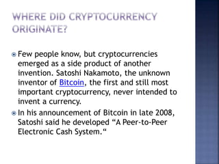  Few people know, but cryptocurrencies
emerged as a side product of another
invention. Satoshi Nakamoto, the unknown
inventor of Bitcoin, the first and still most
important cryptocurrency, never intended to
invent a currency.
 In his announcement of Bitcoin in late 2008,
Satoshi said he developed “A Peer-to-Peer
Electronic Cash System.“
 