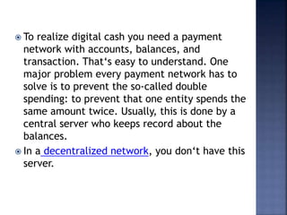  To realize digital cash you need a payment
network with accounts, balances, and
transaction. That‘s easy to understand. One
major problem every payment network has to
solve is to prevent the so-called double
spending: to prevent that one entity spends the
same amount twice. Usually, this is done by a
central server who keeps record about the
balances.
 In a decentralized network, you don‘t have this
server.
 