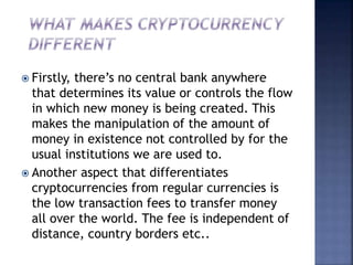  Firstly, there’s no central bank anywhere
that determines its value or controls the flow
in which new money is being created. This
makes the manipulation of the amount of
money in existence not controlled by for the
usual institutions we are used to.
 Another aspect that differentiates
cryptocurrencies from regular currencies is
the low transaction fees to transfer money
all over the world. The fee is independent of
distance, country borders etc..
 