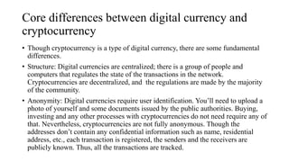 Core differences between digital currency and
cryptocurrency
• Though cryptocurrency is a type of digital currency, there ...