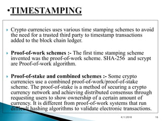  Crypto currencies uses various time stamping schemes to avoid
the need for a trusted third party to timestamp transactions
added to the block chain ledger.
 Proof-of-work schemes :- The first time stamping scheme
invented was the proof-of-work scheme. SHA-256 and scrypt
are Proof-of-work algorithm.
 Proof-of-stake and combined schemes :- Some crypto
currencies use a combined proof-of-work/proof-of-stake
scheme. The proof-of-stake is a method of securing a crypto
currency network and achieving distributed consensus through
requesting users to show ownership of a certain amount of
currency. It is different from proof-of-work systems that run
difficult hashing algorithms to validate electronic transactions.
4/1/2018 16
 