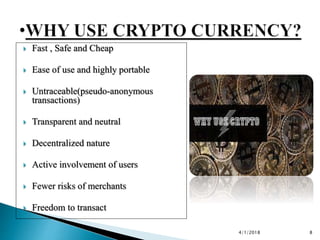  Fast , Safe and Cheap
 Ease of use and highly portable
 Untraceable(pseudo-anonymous
transactions)
 Transparent and neutral
 Decentralized nature
 Active involvement of users
 Fewer risks of merchants
 Freedom to transact
4/1/2018 8
 
