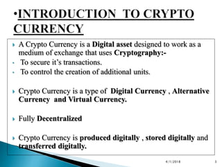 A Crypto Currency is a Digital asset designed to work as a
medium of exchange that uses Cryptography:-
• To secure it’s ...