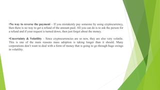 •No way to reverse the payment – If you mistakenly pay someone by using cryptocurrency,
then there is no way to get a refund of the amount paid. All you can do is to ask the person for
a refund and if your request is turned down, then just forget about the money.
•Uncertainty & Volatility – Since cryptocurrencies are so new, they are also very volatile.
This is one of the main reasons mass adoption is taking longer than it should. Many
corporations don’t want to deal with a form of money that is going to go through huge swings
in volatility.
 