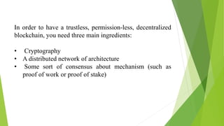 In order to have a trustless, permission-less, decentralized
blockchain, you need three main ingredients:
• Cryptography
• A distributed network of architecture
• Some sort of consensus about mechanism (such as
proof of work or proof of stake)
 