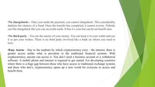 •No chargebacks – Once you made the payment, you cannot chargeback. This considerably
depletes the chances of a fraud. Once the transfer has completed, it cannot reverse. Nobody
can file chargeback like you can on credit cards. It has it’s cons but can be an benefit also.
•No third party – You are the master of your money. You can keep it in your wallet and use
it as per your wishes. There is no third party involved like a bank on whom you need to
trust.
•Easy Access – Due to the medium by which cryptocurrency exist – the internet, there is
greater access unlike what is prevalent in the traditional financial systems. With
cryptocurrency, anyone can access it. You don’t need a business account or a withdrawal
software. A mobile phone and internet is required to get started. For developing countries
where there is a huge gap between those who have access to traditional exchange systems
and those who don’t, cryptocurrency opens up a new world for everyone to access and
benefit from.
 