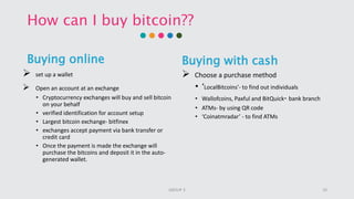 How can I buy bitcoin??
Buying online
 set up a wallet
 Open an account at an exchange
• Cryptocurrency exchanges will buy and sell bitcoin
on your behalf
• verified identification for account setup
• Largest bitcoin exchange- bitfinex
• exchanges accept payment via bank transfer or
credit card
• Once the payment is made the exchange will
purchase the bitcoins and deposit it in the auto-
generated wallet.
Buying with cash
 Choose a purchase method
• ‘LocalBitcoins’- to find out individuals
• Wallofcoins, Paxful and BitQuick- bank branch
• ATMs- by using QR code
• ‘Coinatmradar’ - to find ATMs
10GROUP 3
 