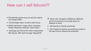 How can I sell bitcoin??
All methods used to buy can also be used to
sell ‘except ATMs’
 All exchanges allow to sell as well as buy
GDAX and Gemini- large orders Coinbase,
Kraken, Bitstamp, Poloniex- retail clients
 exchange your bitcoin for other cryptoassets
like litecoin, XRP, Dash through ‘ShapeShift’
 Direct sale- through LocalBitcoins, BitQuick
where transactions are usually done via
deposits or wires
 Sell directly to friends and family
 Don't forget to declare any profit you make on
the sale to your relevant tax authority!
11GROUP 3
 