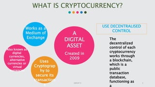 WHAT IS CRYPTOCURRENCY?
A
DIGITAL
ASSET
Created in
2009
Uses
Cryptograp
hy to
secure its
transaction
s
Also known as
digital
currencies,
alternative
currencies or
virtual
currencies
USE DECENTRALISED
CONTROL
The
decentralized
control of each
cryptocurrency
works through
a blockchain,
which is a
public
transaction
database,
functioning as
a
Works as a
Medium of
Exchange
2GROUP 3
 