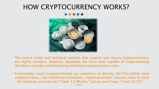 HOW CRYPTOCURRENCY WORKS?
• The source codes and technical controls that support and secure cryptocurrencies
are highly complex. However, laypeople are more than capable of understanding
the basic concepts and becoming informed cryptocurrency users.
• Functionally, most cryptocurrencies are variations on Bitcoin, the first widely used
cryptocurrency. Like traditional currencies, cryptocurrencies’ express value in units
– for instance, you can say “I have 2.5 Bitcoin,” just as you’d say, “I have $2.50.”
3GROUP 3
 