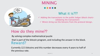 MINING
What it is???
 Adding the transactions to the public ledger (block chain)-
validating the transactions
 Miners bring out the bitcoins from the protocol design.
How do they mine??
By solving complex mathematical puzzle
that is part of the bitcoin program, and including the answer in the block.
Reward?
Currently 12.5 bitcoins and this number decreases every 4 years to half of
the previous rate.
8GROUP 3
 