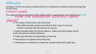 Difficulty
Average of 10 min to process a block and this is necessary for steady and diminishing flow
of new coins.
Limited supply
The supply of bitcoins is limited to 21 million which is expected to reach by the year2040!!
How the validation process takes
place? The nodes of the miners will check that
•My wallet actually contains the bitcoins that I want to sell and
•I haven’t already sold this bitcoins to anyone
 wallet actually holds the bitcoin address- public key which keeps record
of all transactions and the balances.
 Public key will have corresponding private key
Transactions are signed with private key
 validating the transaction- private key should match with public key.
9GROUP 3
 