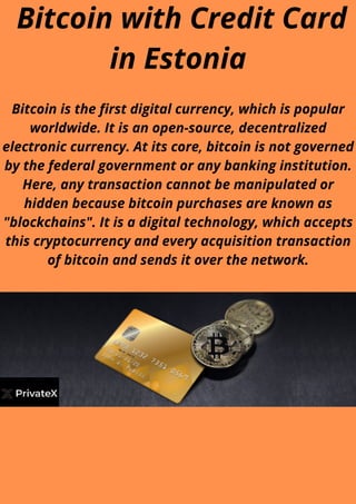 Bitcoin with Credit Card
in Estonia
Bitcoin is the first digital currency, which is popular
worldwide. It is an open-source, decentralized
electronic currency. At its core, bitcoin is not governed
by the federal government or any banking institution.
Here, any transaction cannot be manipulated or
hidden because bitcoin purchases are known as
"blockchains". It is a digital technology, which accepts
this cryptocurrency and every acquisition transaction
of bitcoin and sends it over the network.
 